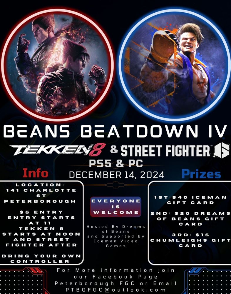 Tekken 8 and Street Fighter 6 tournament.

Location Peterborough Ontario
$5 entry
Entry opens at 11am and the tournament starts at noon.

Prizes
1st $40 to Iceman Video Games
2nd $20 to Dreams of Beans
3rd $15 to Chumleighs
