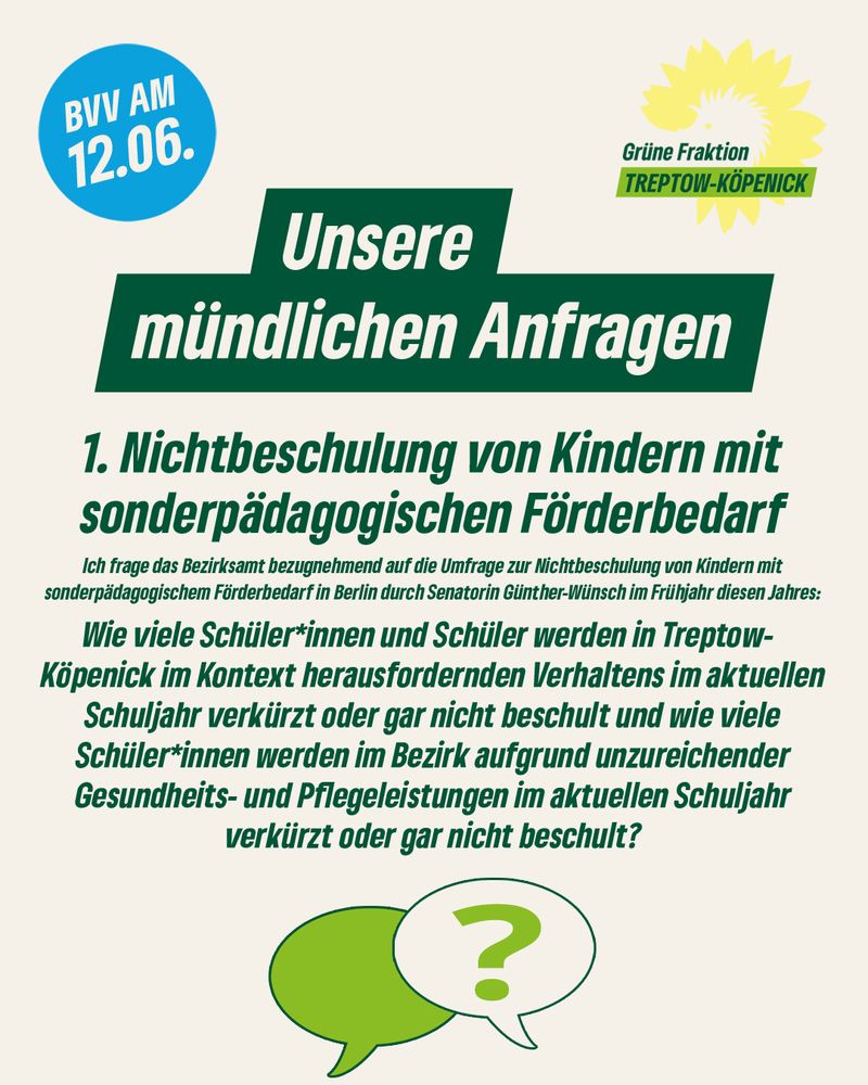 Unsere mündlichen Anfragen
1. Nichtbeschulung von Kindern mit sonderpädagogischen Förderbedarf Ich frage das Bezirksamt bezugnehmend auf die Umfrage zur Nichtbeschulung von Kindern mit sonderpädagogischem Förderbedarf Berlin urch Senatorin Günther-WUnsch im Frühjahr diesenJahres: diesen Wie viele Schüler*innen und Schüler werden in Treptow- Köpenick im Kontext herausfordernden Verhaltens im aktuellen Schuljahr verkürzt oder gar nicht beschult und wie viele Schüler*innen Schüler werden im Bezirk aufgrund unzureichender Gesundheits- und Pflegeleistungen im aktuellen Schuljahr verkürzt oder gar nicht beschult?