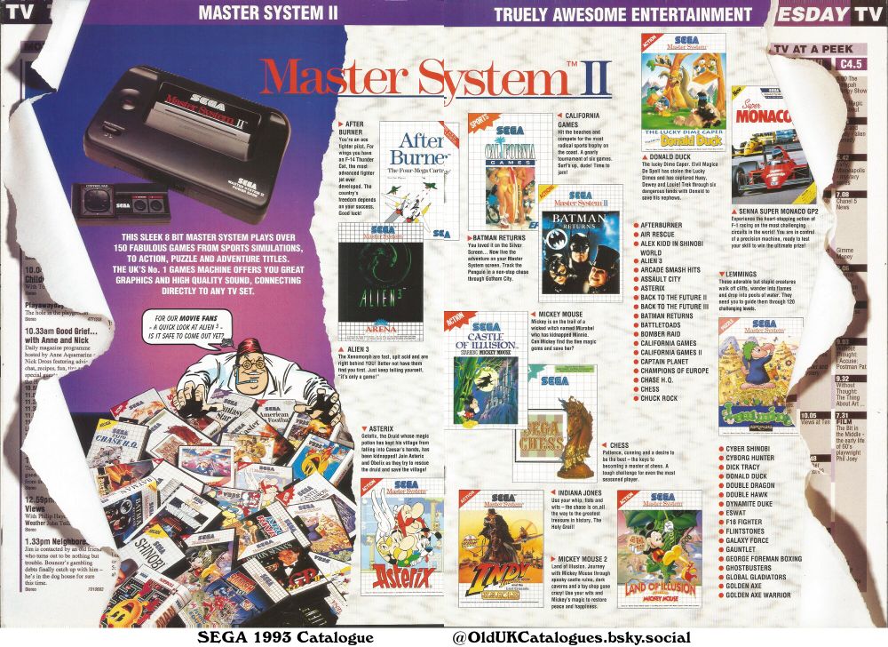 This is a Sega Master System II catalogue page showcasing a wide variety of video games, categorized into action, sports, puzzle, and adventure genres. The page also features TV listings and a brief description of the console.

(+Afterburner
Air Rescue
Alex Kidd in Shinobi World
Alien 3
Arcade Smash Hits
Assault City
Asterix
Back to the Future II
Back to the Future III
Batman Returns
Battletoads
Bomber Raid
California Games
California Games II
Captain Planet
Champions of Europe
Chase H.Q.
Chess
Chuck Rock
Cyber Shinobi
Cyborg Hunter
Dick Tracy
Donald Duck
Double Dragon
Double Hawk
Dynamite Duke
E-swat
F16 Fighter
Flintstones
Galaxy Force
Gauntlet
George Foreman Boxing
Ghostbusters
Global Gladiators
Golden Axe
Golden Axe Warrior
and Senna Super Monaco GP2)
