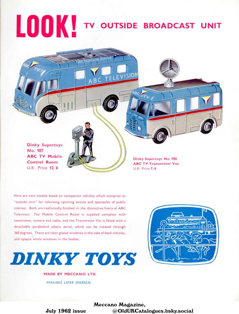 Advertisement for two Dinky Toy vehicles from the 1950's for an outside television broadcast unit with an ABC TV Mobile Control Room, and the ABC TV Transmitter Van. The mobile control room comes complete with a cameraman, camera and cable. The vehicles are finished in ABC television livery.

LOOK! TV OUTSIDE BROADCAST UNIT

Dinky Supertoys No. 987
ABC TV Mobile
Control Room
U.K. Price 12/6
Dinky Supertoys No. 988
ABC TV Transmitter Van
U.K. Price 7/6
Here are two models based on companion vehicles which comprise an
"outside unit" for televising sporting events and spectacles of public
interest. Both are realistically finished in the distinctive livery of ABC
Television. The Mobile Control Room is supplied complete with
cameraman, camera and cable, and the Transmitter Van is fitted with a
detachable paraboloid plastic aerial, which can be rotated through
360 degrees. There are clear glazed windows in the cabs of both vehicles,
and opaque white windows in the bodies.
MADE BY MECCANO LTD.
AVAILABLE LATER OVERSEAS