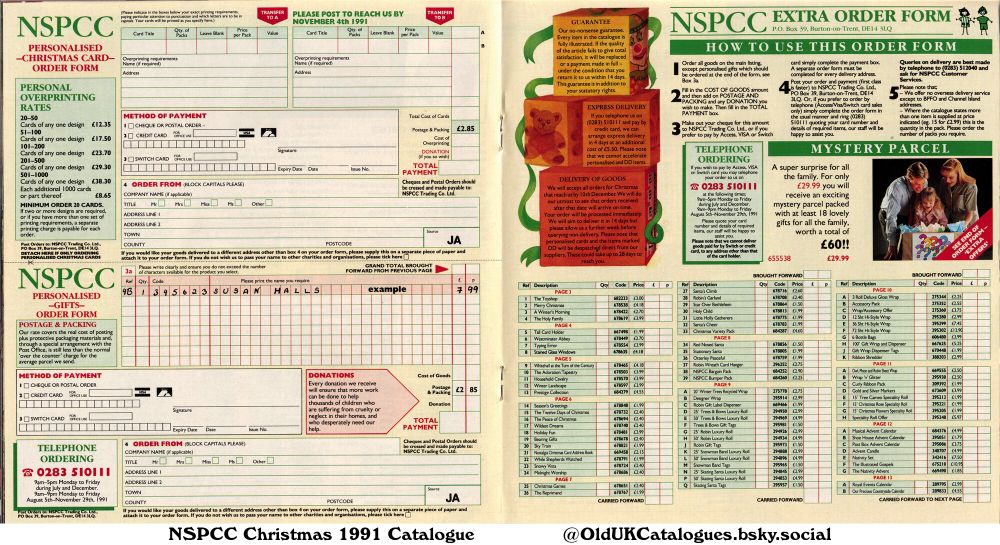 This is an order form for NSPCC Christmas cards and gifts. It lists various card designs, overprinting options, and a range of gifts. It also includes pricing, postage, and payment information. There are sections for order details and delivery options.

(+100' Gift Wrap and Dispenser
12 Sht Hi-Style Wrap
15' Christmas Flowers Speciality Roll
15' Christmas Rose Speciality Roll
15' Tree Cameo Speciality Roll
20' Winter Trees Recycled Wrap
25' Robin Luxury Roll
25' Skating Santa Luxury Roll
25' Snowman Band Luxury Roll
25' Trees & Bows Luxury Roll
3 Roll Deluxe Gloss Wrap
36 Sht Hi-Style Wrap
50' Robin Luxury Roll
50' Skating Santa Luxury Roll
50' Snowman Band Luxury Roll
50' Trees & Bows Luxury Roll
6 Bottle Bags
72 Sht Hi-Style Wrap
A Winter's Morning
Accessory Pack
Advent Candle
Bargain Pack
Bearing Gifts
Bumper Pack
Christmas Games
Christmas Variety Pack
Curly Ribbon Pack
Designer Wrap
Gift Wrap Dispenser Tags
Gold and Silver Markers
Holiday Fun
Holy Child
Household Cavalry
Little Holly Gatherers
Merry Christmas
Midnight Worship
Musical Advent Calendar
Nativity Set
Nostalgia Christmas Card Address Book
Otterley Peaceful
Our Precious Countryside Calendar
Post Box Advent Calendar
Prestige Collection
Red Nosed Santa
Ribbon Shredder
Robin Gift Label Dispenser
Robin Gift Tags
Robin Wreath Card Hanger
Robin's Garland
Royal Events Calendar
Santa's Cheer
Santa's Climb
Season's Greetings
Shoe House Advent Calendar
Skating Santa Tags
Sky Train
Snowman Band Tags
Snowy Vista
Speciality Roll Offer
Stained Glass Windows
Star Over Bethlehem
Stationery Santa
Tall Card Holder
The Adoration Tapestry
The Holy Family
The Illustrated Gospels
The Nativity Advent
The Peace of Christmas
The Reprimand
The Toyshop
Trees & Bows Gift Tags
Typing Error
Westminster Abbey
While Shepherds Watched
Whitehall at the Turn of the Century
Wildest Dreams
Winter Landscape
Wrap 'n' Glitter
and Wrap/Accessory Offer)