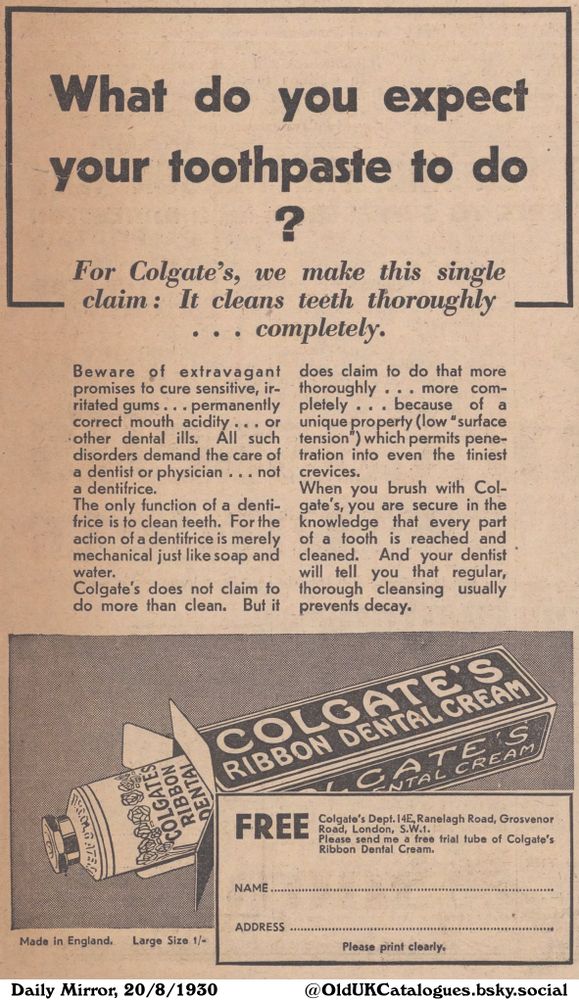 An advertisement for a dental cream promotes cleaning teeth, warning against extravagant claims and promising thoroughness. It offers a free trial tube of the featured dental cream and asks that the name and address of the interested party be printed clearly.

What do you expect
your toothpaste to do
?
For Colgate's, we make this single
claim: It cleans teeth thoroughly
completely.

Beware of extravagant
promises to cure sensitive, ir-
ritated gums..permanently
correct mouth acidity... or
other dental ills. All such
disorders demand the care of
a dentist or physician ... not
a dentifrice.
The only function of a denti-
frice is to clean teeth. For the
action of a dentifrice is merely
mechanical just like soap and
water.
Colgate's does not claim to
do more than clean. But it
does claim to do that more
thoroughly ... more com-
pletely ... because of a
unique property (low "surface
tension") which permits pene-
tration into even the tiniest
crevices.
When you brush with Col-
gate's, you are secure in the
knowledge that every part
of a tooth is reached and
cleaned. And your dentist
will tell you that regular,
thorough cleansing usually
prevents decay.
Colgate's Dept. 14E, Ranelagh Road, Grosvenor
Road, London, S.W.1.
Please send me a free trial tube of Colgate's
Ribbon Dental Cream.
NAME
ADDRESS
Made in England. Large Size 1/-
Please print clearly.