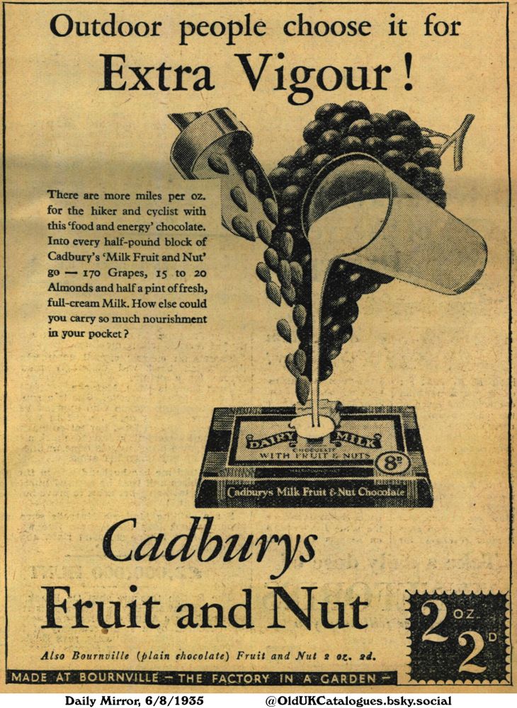 This is a vintage advertisement promoting a chocolate bar. The advertisement highlights the ingredients of grapes, almonds, and milk, and emphasizes its suitability for hikers and cyclists. It is also from “The factory in a garden”.

Outdoor people choose it for Extra Vigour!

There are more miles per oz. for the hiker and cyclist with this 'food and energy' chocolate. Into every half-pound block of Cadbury's 'Milk Fruit and Nut' go- 170 Grapes, 15 to 20 Almonds and half a pint of fresh, full-cream Milk. How else could you carry so much nourishment in your pocket? Also Bournville (plain shocolate) Fruit and Nut 2 oz. 2d. MADE AT BOURNVILLE - THE FACTORY IN A GARDEN
