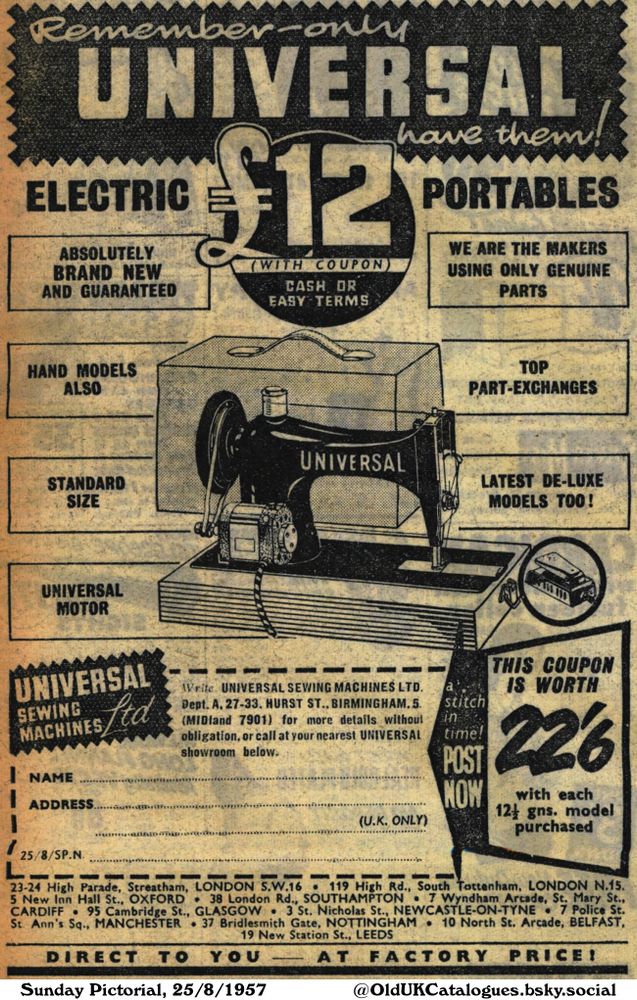 This is a vintage advertisement for sewing machines, available at a reduced price with a coupon. Machines are available in electric portable, hand-operated models, and standard sizes. They also offer top part-exchanges and latest deluxe models. There's a coupon offer included for 22/6 discount on a 12 1/2 gns model.

Remember-only UNIVERSAL have them!

ABSOLUTELY
BRAND NEW
AND GUARANTEED
(WITH COUPON)
CASH OR
EASY TERMS
WE ARE THE MAKERS
USING ONLY GENUINE
PARTS
ALSO
STANDARD
SIZE
TOP
PART-EXCHANGES
LATEST DE-LUXE
MODELS TOO!
Write UNIVERSAL SEWING MACHINES LTD.
Dept. A, 27-33. HURST ST., BIRMINGHAM, 5.
(MIDland 7901) for more details without
obligation, or call at your nearest UNIVERSAL
showroom below.
(U.K. ONLY)
a
stitch
in
time!
POST
NOW
THIS COUPON
IS WORTH
226
with each
12½ gns. model
purchased
23-24 High Parade, Streatham, LONDON S.W.16 • 119 High Rd., South Tottenham, LONDON N.15.
5 New Inn Hall St., OXFORD 38 London Rd., SOUTHAMPTON 7 Wyndham Arcade, St. Mary St.,
CARDIFF 95 Cambridge St., GLASGOW • 3 St. Nicholas St., NEWCASTLE-ON-TYNE 7 Police St.
St. Ann's Sq., MANCHESTER 37 Bridlesmith Gate, NOTTINGHAM • 10 North St. Arcade, BELFAST,
19 New Station St., LEEDS
DIRECT TO YOU AT FACTORY PRICE!