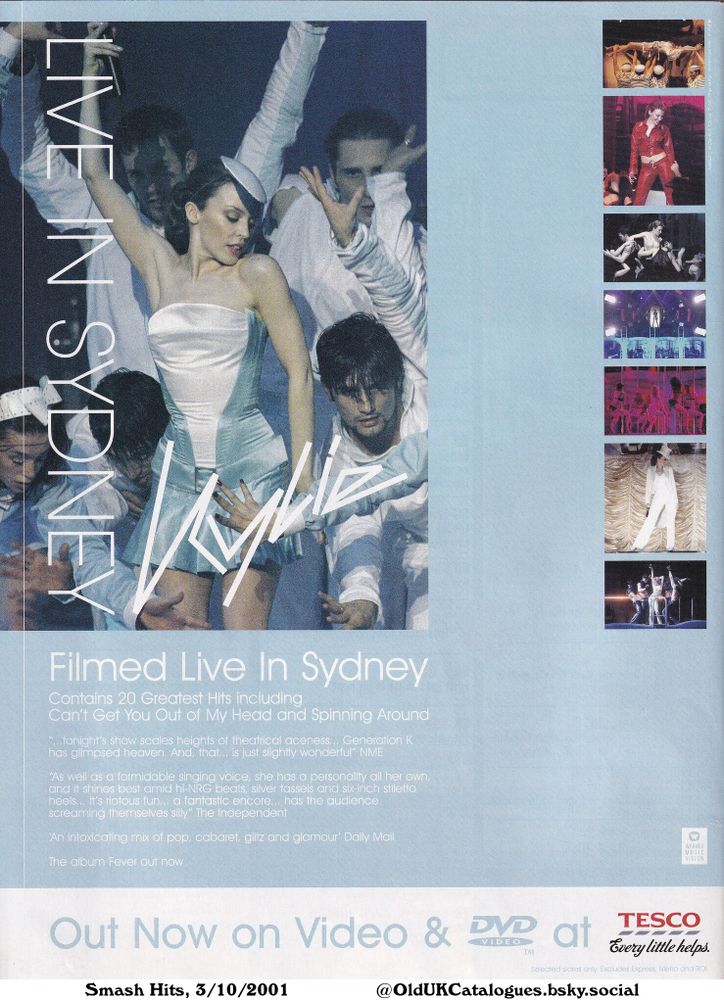 This is an advertisement for Kylie Minogue's filmed concert in Sydney, which contains 20 Greatest Hits including "Can't Get You Out of My Head and Spinning Around". The album Fever is also available. The products are sold at Tesco.

Filmed Live In Sydney

Contains 20 Greatest Hits including
Can't Get You Out of My Head and Spinning Around
...tonight's show scales heights of theatrical aceness... Generation K
has glimpsed heaven. And, that... is just slightly wonderful' NME
As well as a formidable singing voice, she has a personality all her own,
and it shines best amid hi-NRG beats, silver tassels and six-inch stiletto
heels... it's riotous fun... a fantastic encore... has the audience
screaming themselves silly' The Independent
An intoxicating mix of pop, cabaret, glitz and glamour' Daily Mail
The album Fever out now
Out Now on Video & DVD at Tesco Every little helps.
Selected stores only. Excludes Express, Metro and ROI
WARNER
MUSIC
VISION
