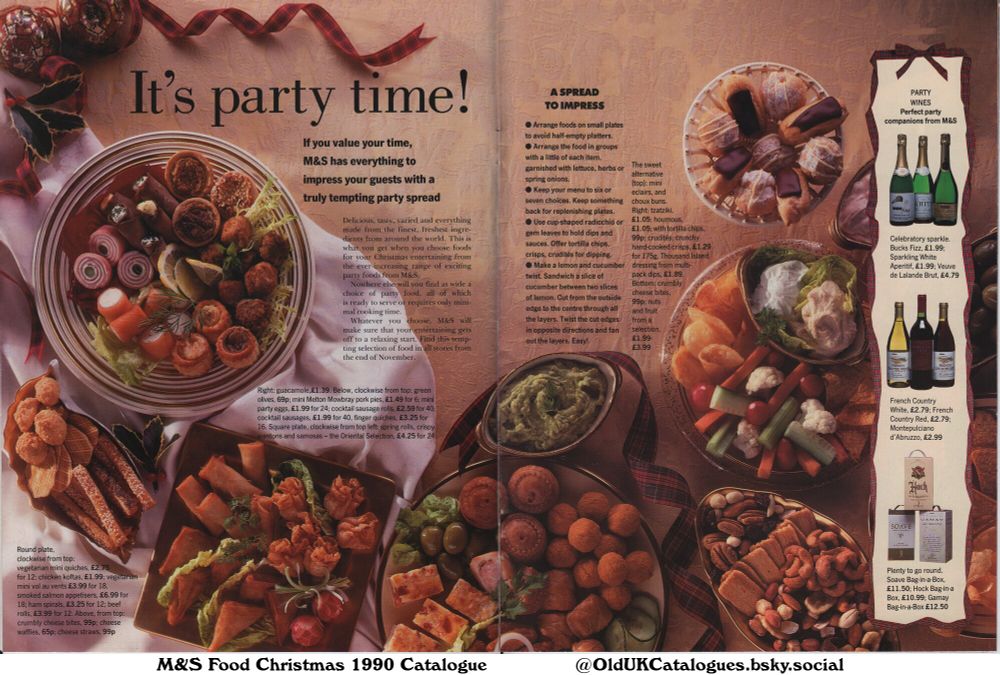 This Marks & Spencer catalogue page showcases party food and wine for Christmas entertaining. It suggests presentation ideas and offers a wide variety of options including savory snacks, sweet treats, and beverages. The page emphasizes convenience and quality, ideal for those who value their time.

(+Beef Rolls
Bucks Fizz
Cheese Straws
Cheese Waffles
Chicken Koftas
Choux Buns
Cocktail Sausage Rolls
Cocktail Sausages
Crisps
Crispy Wantons
Crudités
Crumbly Cheese Bites
Crunchy Hand-cooked Crisps
Eclairs
Finger Quiches
French Country Red
French Country White
Gamay Bag-in-a-Box
Green Olives
Guacamole
Ham Spirals
Hock Bag-in-a-Box
Houmous
Mini Melton Mowbray Pork Pies
Mini Party Eggs
Mini Vol Au Vents
Montepulciano d'Abruzzo
Nuts And Fruit
Oriental Selection
Samosas
Smoked Salmon Appetisers
Soave Bag-in-a-Box
Sparkling White Aperitif
Spring Rolls
Thousand Island dressing
Tortilla Chips
Tzatziki
Vegetarian Mini Quiches
and Veuve de Lalande Brut)