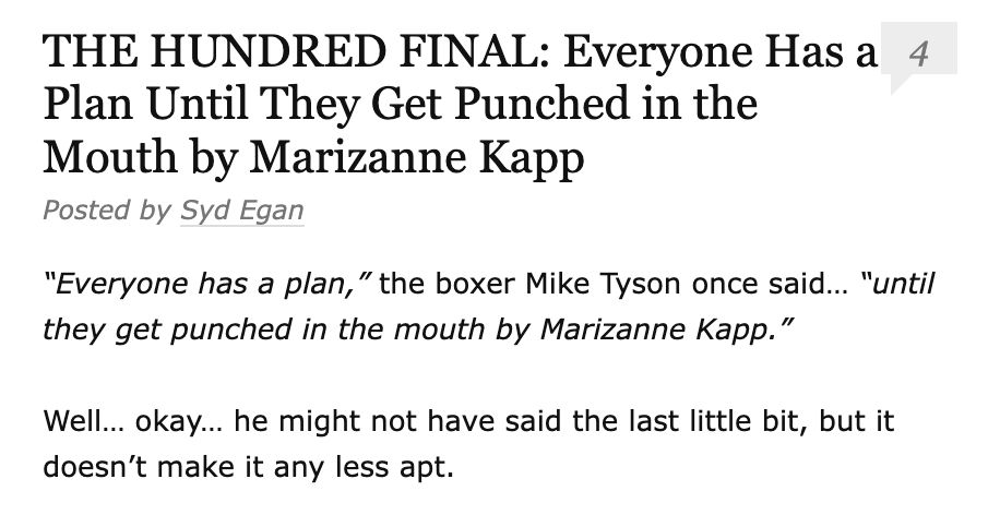 THE HUNDRED FINAL: Everyone Has a Plan Until They Get Punched in the Mouth by Marizanne Kapp
Posted by Syd Egan
4
“Everyone has a plan,” the boxer Mike Tyson once said… “until they get punched in the mouth by Marizanne Kapp.”

Well… okay… he might not have said the last little bit, but it doesn’t make it any less apt.