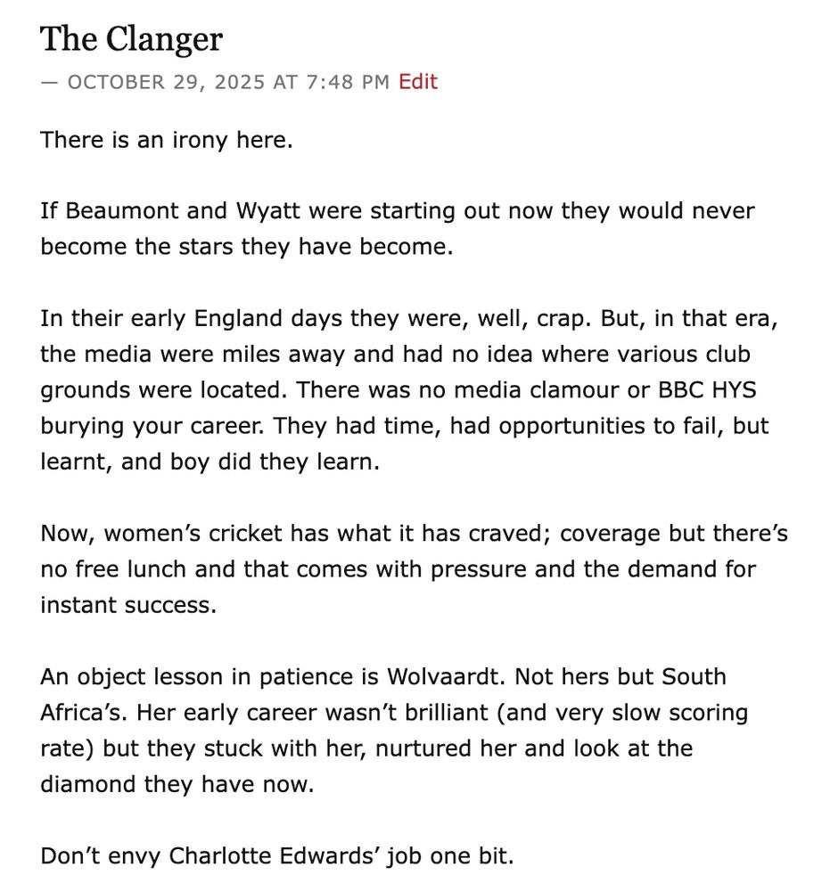There is an irony here.

If Beaumont and Wyatt were starting out now they would never become the stars they have become.

In their early England days they were, well, crap. But, in that era, the media were miles away and had no idea where various club grounds were located. There was no media clamour or BBC HYS burying your career. They had time, had opportunities to fail, but learnt, and boy did they learn.

Now, women’s cricket has what it has craved; coverage but there’s no free lunch and that comes with pressure and the demand for instant success.

An object lesson in patience is Wolvaardt. Not hers but South Africa’s. Her early career wasn’t brilliant (and very slow scoring rate) but they stuck with her, nurtured her and look at the diamond they have now.

Don’t envy Charlotte Edwards’ job one bit.