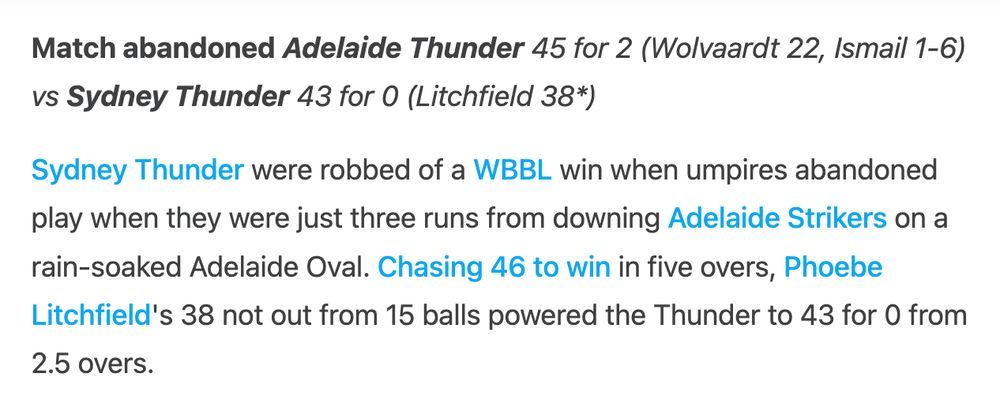 Match abandoned Adelaide Thunder 45 for 2 (Wolvaardt 22, Ismail 1-6) vs Sydney Thunder 43 for 0 (Litchfield 38*)

