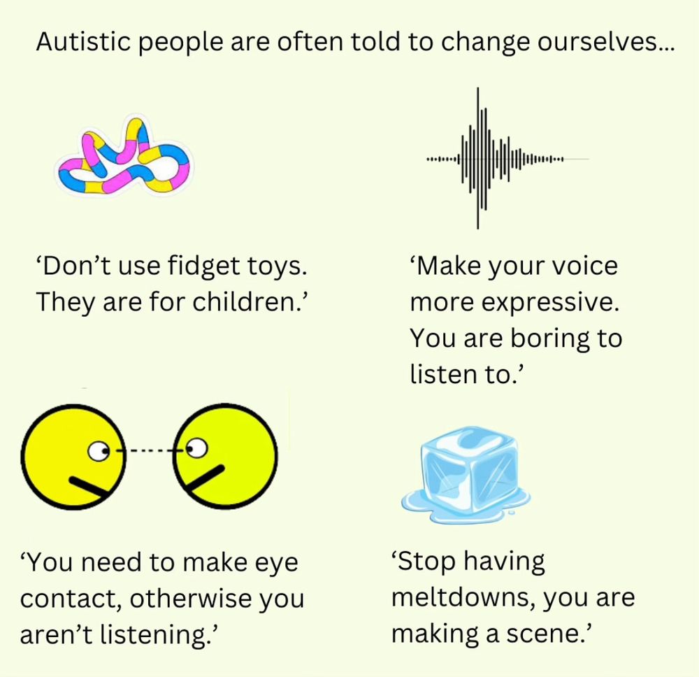 Autistic people are often told to change ourselves...

'Don't use fidget toys.
They are for children.'
'Make your voice more expressive.

You are boring to listen to?'

'You need to make eye contact, otherwise you aren't listening.'

"Stop having meltdowns, you are making a scene.'