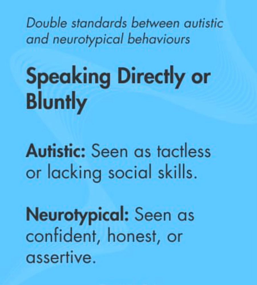 Double standards between autistic and neurotypical behaviours

Speaking Directly or
Bluntly

Autistic: Seen as tactless or lacking social skills.

Neurotypical: Seen as confident, honest, or assertive.