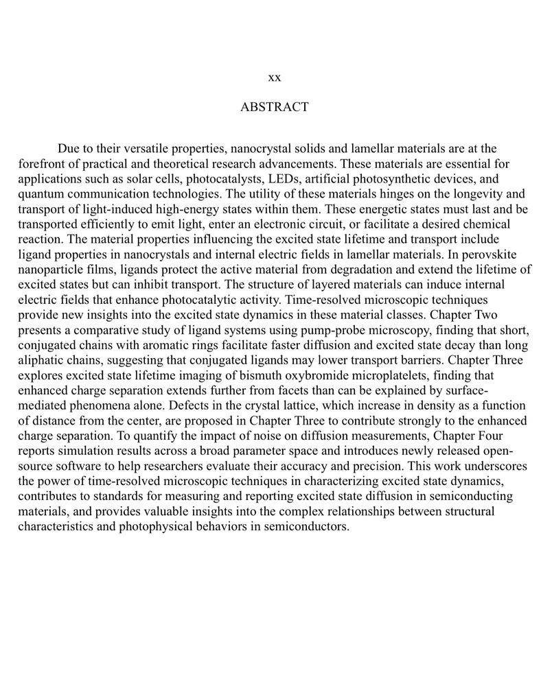 The abstract of Joseph Thiebes’ PhD dissertation titled “Developments in Time-Resolved Microscopic Characterization of Excited State Dynamics in Semiconducting Materials.” The abstract can be summarized as follows: Nanocrystal solids and lamellar materials are vital for technologies like solar cells, LEDs, and quantum communication. This work uses time-resolved microscopy to study how material properties—such as ligands and lattice defects—affect excited state dynamics. Key findings include how ligand structure influences diffusion, how defects in bismuth oxybromide enhance charge separation, and how noise impacts diffusion measurements, explored through simulations and open-source tools. These insights advance the understanding of energy transport in semiconductors.