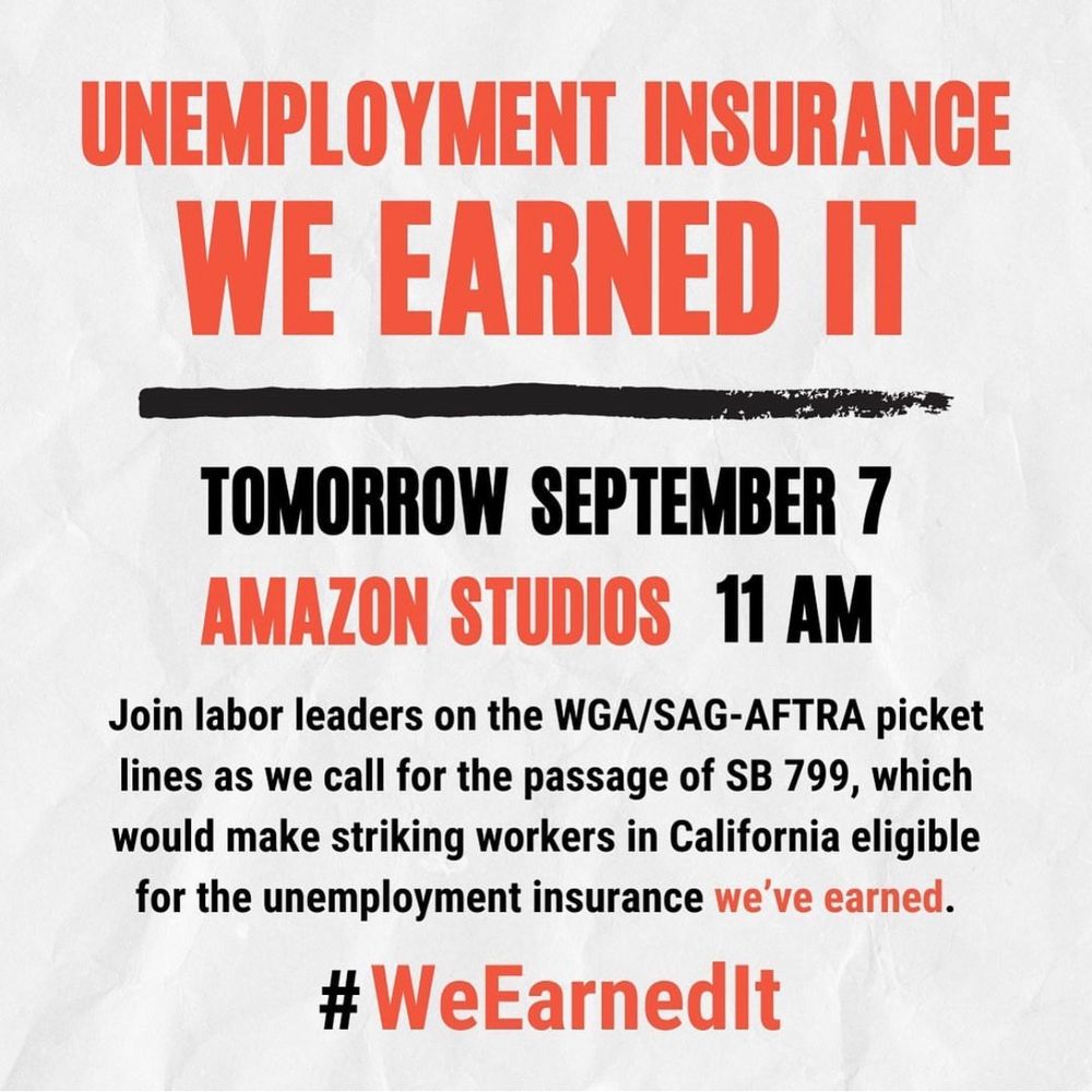 UNEMPLOYMENT INSURANCE
WE EARNED IT
TOMORROW SEPTEMBER 7
AMAZON STUDIOS 11 AM
Join labor leaders on the WGA/SAG-AFTRA picket lines as we call for the passage of SB 799, which would make striking workers in California eligible for the unemployment insurance we've earned.
#WeEarnedIt