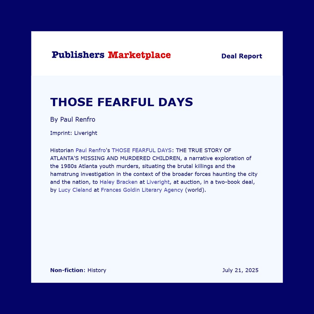A deal report in Publishers Marketplace for Paul Renfro’s THOSE FEARFUL DAYS. “Historian Paul Refro's THOSE FEARFUL DAYS: THE TRUE STORY OF ATLANTA'S MISSING AND MURDERED CHILDREN, a narrative exploration of the 1980s Atlanta youth murders, situating the brutal killings and the hamstrung investigation in the context of the broader forces haunting the city and the nation, to Haley Bracken at Liveright, at auction, in a two-book deal, by Lucy Cleland at Frances Goldin Literary Agency (world).”