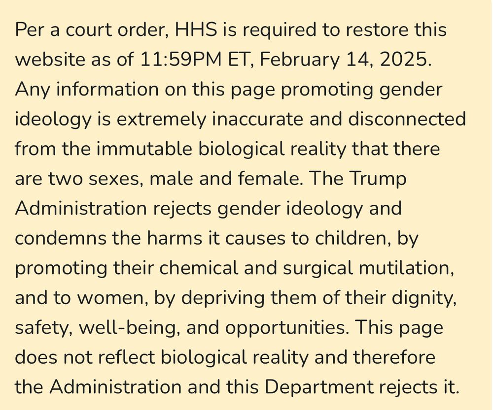 “Per a court order, HHS is required to restore this website as of 11:59PM ET, February 14, 2025. Any information on this page promoting gender ideology is extremely inaccurate and disconnected from the immutable biological reality that there are two sexes, male and female. The Trump Administration rejects gender ideology and condemns the harms it causes to children, by promoting their chemical and surgical mutilation, and to women, by depriving them of their dignity, safety, well-being, and opportunities. This page does not reflect biological reality and therefore the Administration and this Department rejects it.”