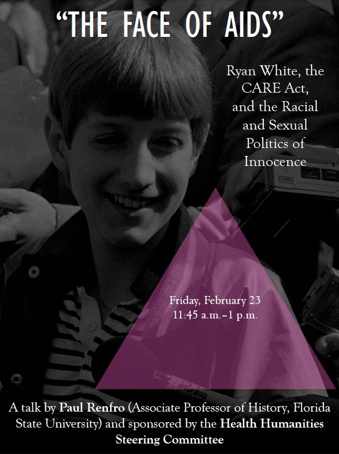 A poster promoting a lecture by Paul Renfro at Florida State University on Friday, February 23, from 11:45 a.m. to 1 p.m. The poster includes a picture of Ryan White smiling and the "Silence = Death" pink triangle. The lecture is titled, "'The Face of AIDS': Ryan White, the CARE Act, and the Racial and Sexual Politics of Innocence," and it is sponsored by FSU's Health Humanities Steering Committee.
