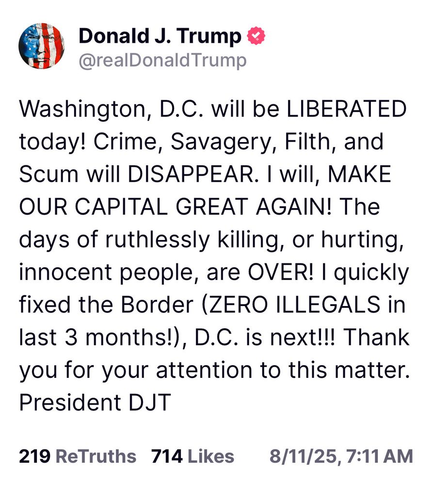 A “Truth” post from Donald Trump that reads: “Washington, D.C. will be LIBERATED today! Crime, Savagery, Filth, and Scum will DISAPPEAR. I Will, MAKE OUR CAPITAL GREAT AGAIN! The days of ruthlessly killing, or hurting, innocent people, are OVER! | quickly fixed the Border (ZERO ILLEGALS in last 3 months!), D.C. is next!!! Thank you for your attention to this matter. President DJT”