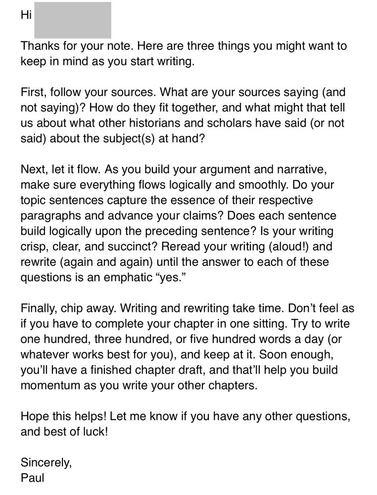 An email message that reads:

Hi [student’s name],

Thanks for your note. Here are three things you might want to keep in mind as you start writing.
 
First, follow your sources. What are your sources saying (and not saying)? How do they fit together, and what might that tell us about what other historians and scholars have said (or not said) about the subject(s) at hand?
 
Next, let it flow. As you build your argument and narrative, make sure everything flows logically and smoothly. Do your topic sentences capture the essence of their respective paragraphs and advance your claims? Does each sentence build logically upon the preceding sentence? Is your writing crisp, clear, and succinct? Reread your writing (aloud!) and rewrite (again and again) until the answer to each of these questions is an emphatic “yes.”
 
Finally, chip away. Writing and rewriting take time. Don’t feel as if you have to complete your chapter in one sitting. Try to write one hundred, three hundred, or five hundred words a day (or whatever works best for you), and keep at it. Soon enough, you’ll have a finished chapter draft, and that’ll help you build momentum as you write your other chapters.
 
Hope this helps! Let me know if you have any other questions, and best of luck!
 
Sincerely,
Paul