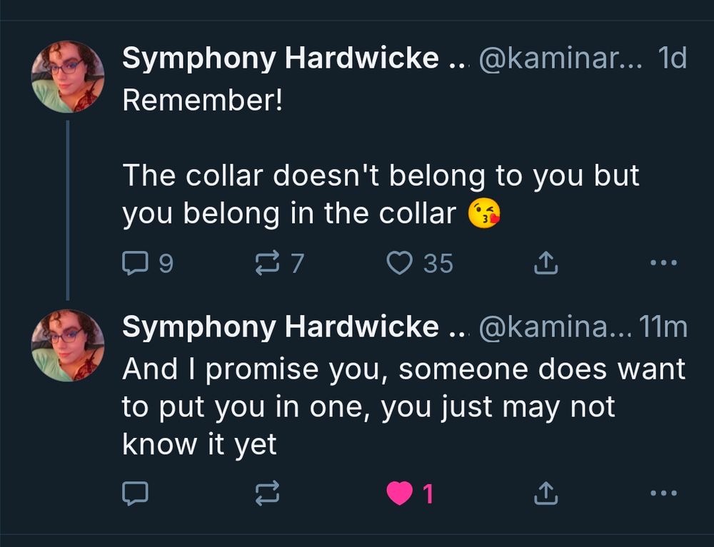 Symphony Hardwicke .. @kaminar... 1d

Remember!

The collar doesn't belong to you but you belong in the collar

3

9

27

35

...

Symphony Hardwicke .. @kamina...

11m

And I promise you, someone does want to put you in one, you just may not know it yet

1

...