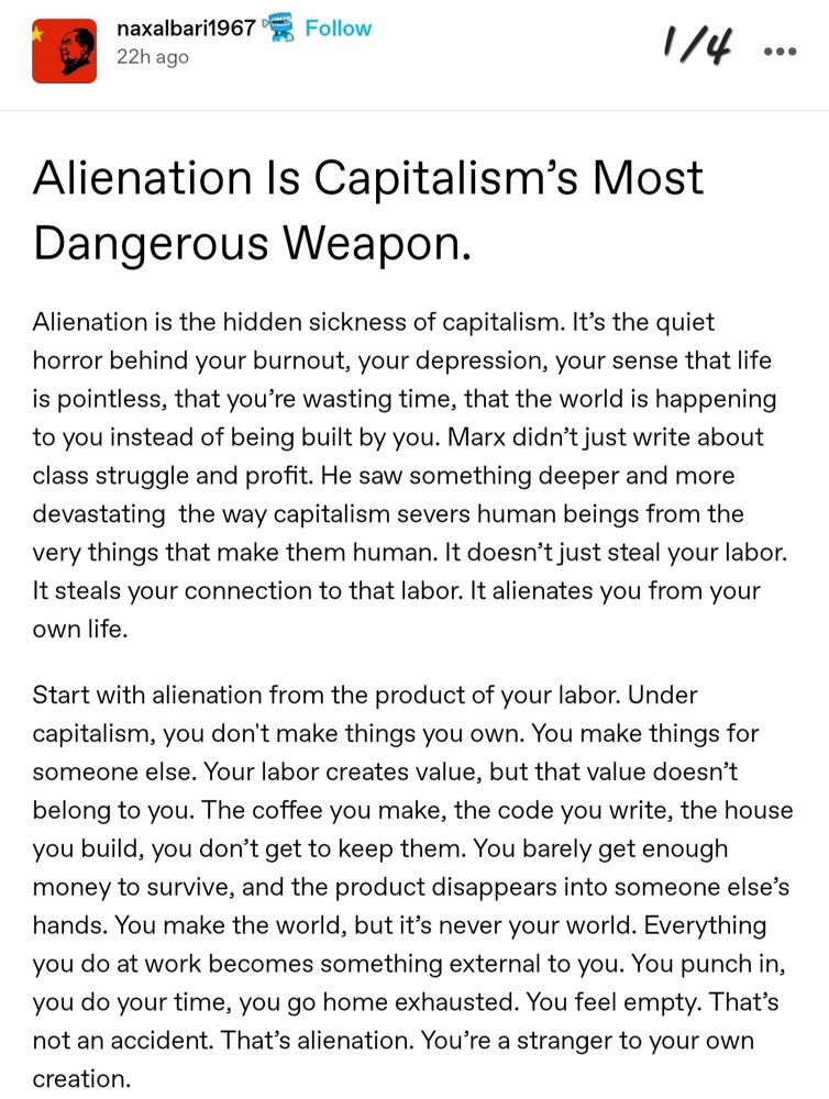 @naxalbari1967 

Alienation ls Capitalism's most Dangerous Weapon.

Alienation is the hidden sickness of capitalism. It's the quiet horror behind your burnout, your depression, your sense that life
is pointless, that you're wasting time, that the world is happening to you instead of being built by you. Marx didn't just write about
class struggle and profit. He saw something deeper and more devastating the way capitalism severs human beings from the
very things that make them human. It doesn't just steal your labor. It steals your connection to that labor. It alienates you from your
own life.

Start with alienation from the product of your labor. Under capitalism, you don't make things you own. You make things for
someone else. Your labor creates value, but that value doesn't belong to you. The coffee you make, the code you write, the house
you build, you don't get to keep them. You barely get enough money to survive, and the product disappears into someone else's
hands. You make the world, but it's never your world. Everything you do at work becomes something external to you. You punch in, you do your time, you go home exhausted. You feel empty. That's not an accident. That's alienation. You're a stranger to your own creation.