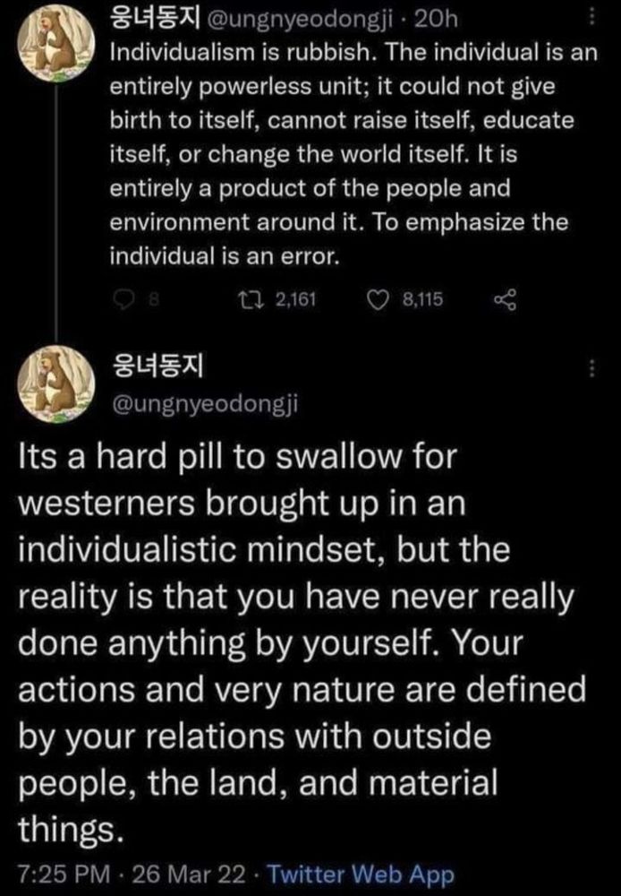 @ungnyeodongji 

Individualism is rubbish. The individual is an entirely powerless unit: it could not give birth to itself, cannot raise itself, educate itself, or change the world itself. It is entirely a product of the people and environment around it. To emphasize the individual is an error.

Its a hard pill to swallow for Westerners brought up in an ndividualistic mindset, but the reality is that you have never really done anything by yourself. Your actions and very nature are defined by your relations with outside people, the land, and material things.