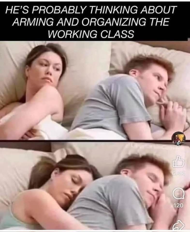 "Hes probably thinking meme"

"He's probably thinking about arming and organizing the working class". 

Two slides below. One where a man lays looking to the right and the woman on the left looks at him and one is below her hugging him from behind and both closing his eyes. 