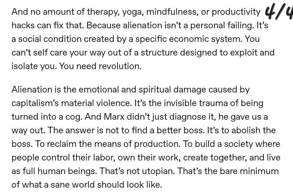 And no amount of therapy, yoga, mindfulness, or productivity hacks can fix that. Because alienation isn't a personal failing. It's a social condition created by a specific economic system. You can't self care your way out of a structure designed to exploit and isolate you. You need revolution.

Alienation is the emotional and spiritual damage caused by capitalism's material violence. It's the invisible trauma of being turned into a cog. And Marx didn't just diagnose it, he gave us a way out. The answer is not to find a better boss. It's to abolish the boss. To reclaim the means of production. To build a society where people control their labor, own their work, create together, and live as full human beings. That's not utopian. That's the bare minimum
of what a sane world should look like.
