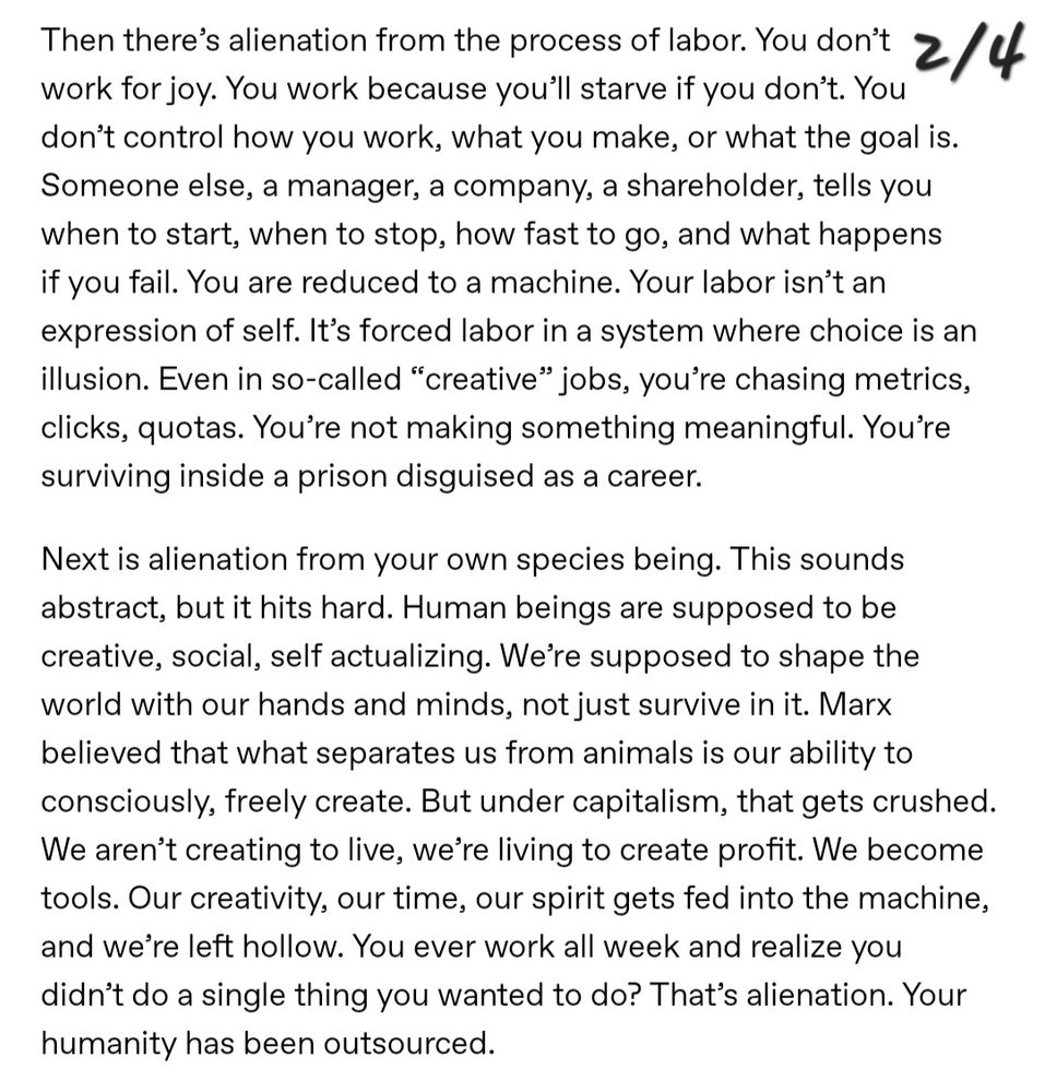 Then there's alienation from the process of labor. You don't work for joy. You work because you'll starve if you don't. You don't control how you work, what you make, or what the goal is. Someone else, a manager, a company, a shareholder, tells you when to start, when to stop, how fast to go, and what happens if you fail. You are reduced to a machine. Your labor isn't an expression of self. It's forced labor in a system where choice is an illusion. Even in so-called "'creative" jobs, you're chasing metrics, clicks, quotas. You're not making something meaningful. Youre surviving inside a prison disguised as a career.

Next is alienation from your own species being. This sounds abstract, but it hits hard. Human beings are supposed to be creative, social, self actualizing. We're supposed to shape the world with our hands and minds, not just survive in it. Marx believed that what separates us from animals is our ability to consciously, freely create. But under capitalism, that gets crushed.
We aren't creating to live, we're living to create profit. We become tools. Our creativity, our time, our spirit gets fed into the machine, and we're left hollow. You ever work all week and realize you didn't do a single thing you wanted to do? That's alienation. Your
humanity has been outsourced.