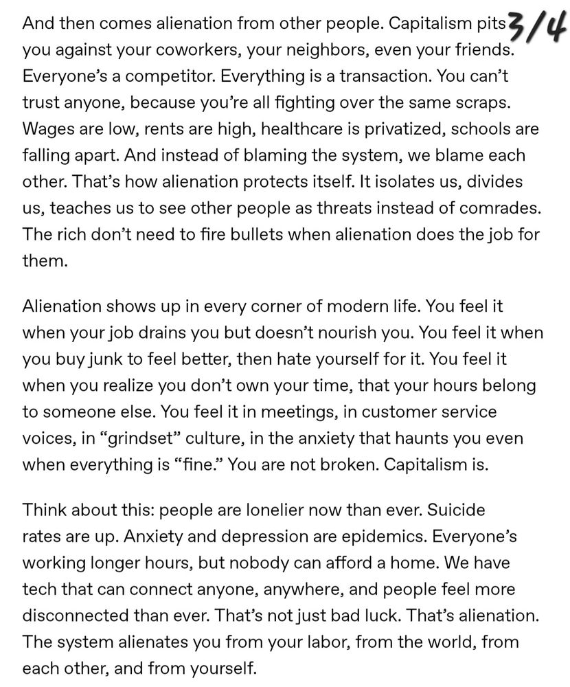 And then comes alienation from other people, Capitalism pits you against your coworkers, your neighbors, even your friends. Everyone's a competitor. Everything is a transaction. You can't trust anyone, because you're all fighting over the same scraps. Wages are low, rents are high, healthcare is privatized, schools are falling apart. And instead of blaming the system, we blame each other. That's how alienation protects itself. It isolates us, divides us, teaches us to see other people as threats instead of comrades. The rich don't need to fire bullets when alienation does the job for
them.

Alienation shows up in every corner of modern life. You feel it when your job drains you but doesn't nourish you. You feel it when you buy junk to feel better, then hate yourself for it. You feel it when you realize you don't own your time, that your hours belong to someone else. You feel it in meetings, in customer service voices, in "grindset" culture, in the anxiety that haunts you even when everything is "fine." You are not broken. Capitalism is.

Think about this: people are lonelier now than ever. Suicide rates are up. Anxiety and depression are epidemics. Everyone's working longer hours, but nobody can afford a home. We have tech that can connect anyone, anywhere, and people feel more disconnected than ever. That's not just bad luck. That's alienation. The system alienates you from your labor, from the world, from each other, and from yourself.