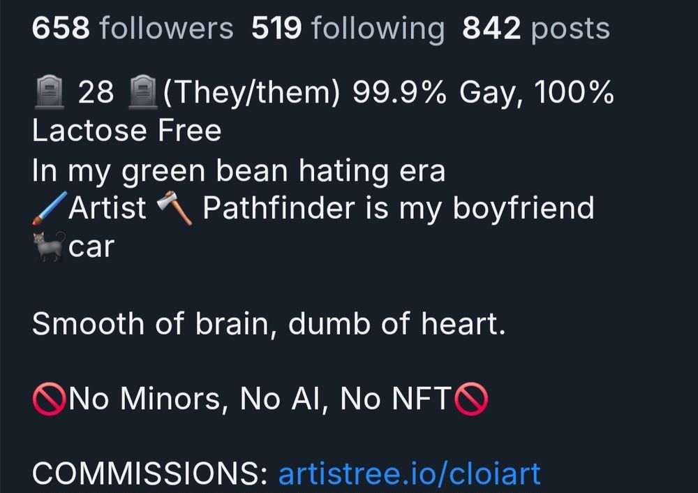 A screen shot of a bluesky post reading: 
658 followers 519 following 842 posts


28 (They/them) 99.9% Gay, 100%


Lactose Free
In my green bean hating era
Artist
Pathfinder is my boyfriend
car


Smooth of brain, dumb of heart.


ONo Minors, No Al, No NFT


COMMISSIONS: artistree.io/cloiart