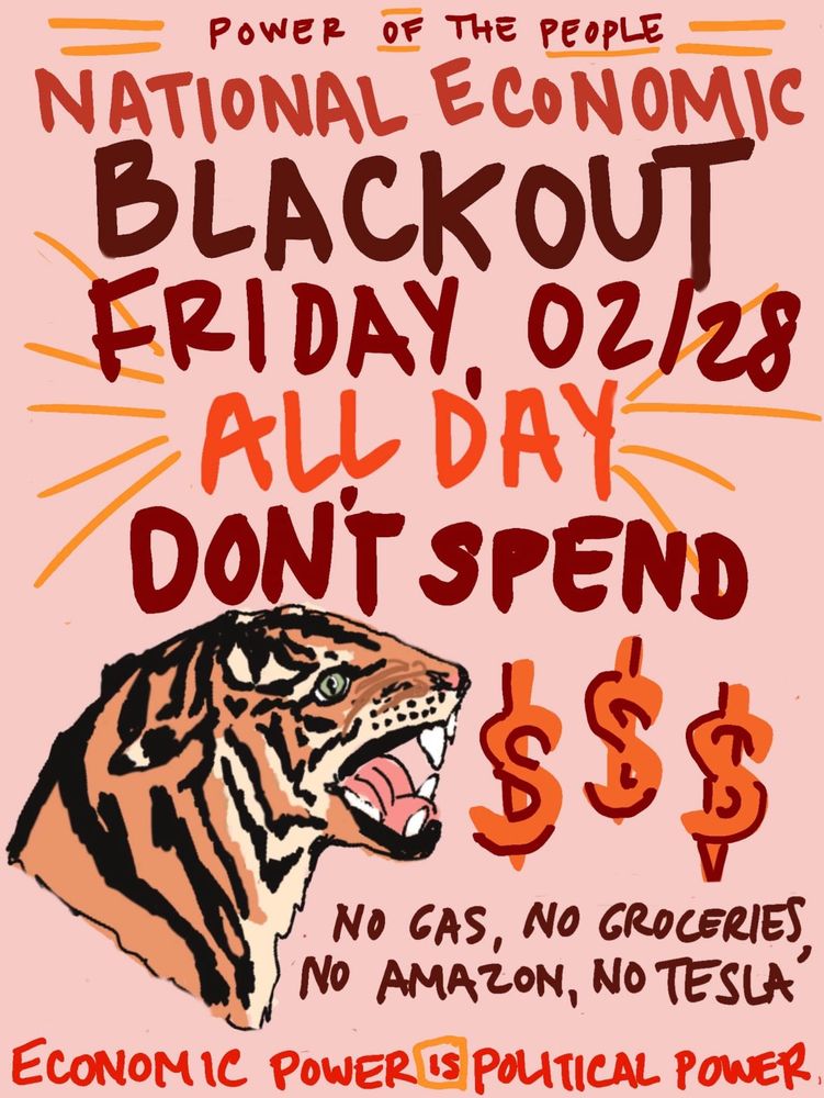 NATIONAL ECONOMIC 
BLACKOUT 
FRIDAY, 02/28
ALL DAY
DONT SPEND 
$$$
NO GAS, no groceries, no Amazon, no Tesla 
Economic power is political power 