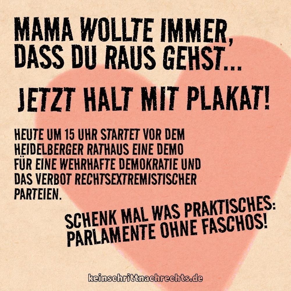 MAMA WOLLTE IMMER, DASS DU RAUS GEHST...

JETZT HALT MIT PLAKAT!

HEUTE UM 15 UHR STARTET VOR DEM HEIDELBERGER RATHAUS EINE DEMO FÜR EINE WEHRHAFTE DEMOKRATIE UND DAS VERBOT RECHTSEXTREMISTISCHER PARTEIEN.

SCHENK MAL WAS PRAKTISCHES: PARLAMENTE OHNE FASCHOS!

keinschrittnachrechts.de