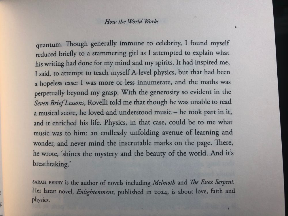 How the World Works by Sarah Perry in Slightly Foxed Magazine Summer 2025

Text says: Though generally immune to celebrity, I found myself reduced briefly to a stammering girl as I attempted to explain what his writing had done for my mind and my spirits. It had inspired me, I said, to attempt to teach myself A-level physics, but that had been a hopeless case: I was more or less innumerate, and the maths was perpetually beyond my grasp. With the generosity so evident in the Seven Brief Lessons, Rovelli told me that though he was unable to read a musical score, he loved and understood music - he took part in it, and it enriched his life. Physics, in that case, could be to me what music was to him: an endlessly unfolding avenue of learning and wonder, and never mind the inscrutable marks on the page. There, he wrote, 'shines the mystery and the beauty of the world. And it's breathtaking. 

Sarah Perry Is the author of novels including Melmoth and The Essex Serpent. Her latest novel, Enlightenment, published in 2024, is about love, faith and physics.