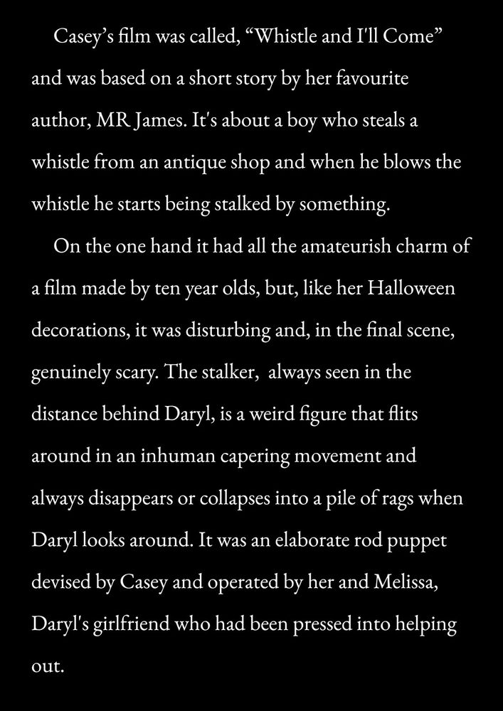     Casey’s film was called, “Whistle and I'll Come” and was based on a short story by her favourite author, MR James. It's about a boy who steals a whistle from an antique shop and when he blows the whistle he starts being stalked by something.
   On the one hand it had all the amateurish charm of a film made by ten year olds, but, like her Halloween decorations, it was disturbing and, in the final scene, genuinely scary. The stalker,  always seen in the distance behind Daryl, is a weird figure that flits around in an inhuman capering movement and always disappears or collapses into a pile of rags when Daryl looks around. It was an elaborate rod puppet devised by Casey and operated by her and Melissa, Daryl's girlfriend who had been pressed into helping out.