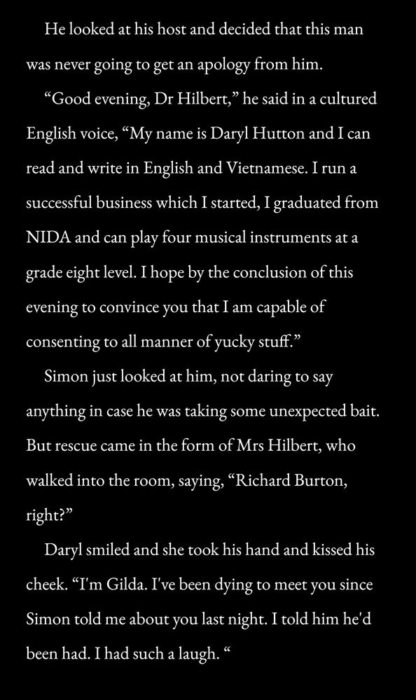    He looked at his host and decided that this man was never going to get an apology from him. 
   “Good evening, Dr Hilbert,” he said in a cultured English voice, “My name is Daryl Hutton and I can read and write in English and Vietnamese. I run a successful business which I started, I graduated from NIDA and can play four musical instruments at a grade eight level. I hope by the conclusion of this evening to convince you that I am capable of consenting to all manner of yucky stuff.”
   Simon just looked at him, not daring to say anything in case he was taking some unexpected bait. But rescue came in the form of Mrs Hilbert, who walked into the room, saying, “Richard Burton, right?”
   Daryl smiled and she took his hand and kissed his cheek. “I'm Gilda. I've been dying to meet you since Simon told me about you last night. I told him he'd been had. I had such a laugh. "