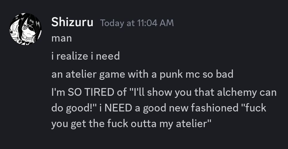 discord screenshot 

"Shizuru  Today at 11:04 AM

man
i realize i need
an atelier game with a punk mc so bad
I'm SO TIRED of "I'll show you that alchemy can do good!" i NEED a good new fashioned "fuck you get the fuck outta my atelier" "
