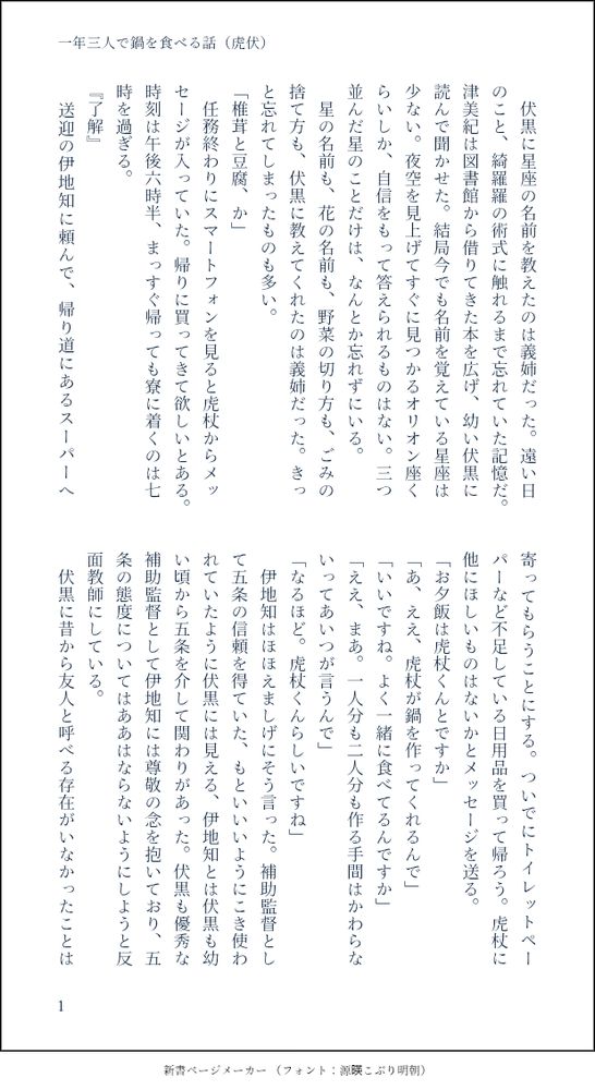 印刷された本の本文の体裁で画像化されたテキストです。付記に「一年三人で鍋を食べる話（虎伏）」と記載されています。
以下は本文の内容です。

　伏黒に星座の名前を教えたのは義姉だった。遠い日のこと、綺羅羅の術式に触れるまで忘れていた記憶だ。津美紀は図書館から借りてきた本を広げ、幼い伏黒に読んで聞かせた。結局今でも名前を覚えている星座は少ない。夜空を見上げてすぐに見つかるオリオン座くらいしか、自信をもって答えられるものはない。三つ並んだ星のことだけは、なんとか忘れずにいる。
　星の名前も、花の名前も、野菜の切り方も、ごみの捨て方も、伏黒に教えてくれたのは義姉だった。きっと忘れてしまったものも多い。
「椎茸と豆腐、か」
　任務終わりにスマートフォンを見ると虎杖からメッセージが入っていた。帰りに買ってきて欲しいとある。時刻は午後六時半、まっすぐ帰っても寮に着くのは七時を過ぎる。
『了解』
　送迎の伊地知に頼んで、帰り道にあるスーパーへ寄ってもらうことにする。ついでにトイレットペーパーなど不足している日用品を買って帰ろう。虎杖に他にほしいものはないかとメッセージを送る。
「お夕飯は虎杖くんとですか」
「あ、ええ、虎杖が鍋を作ってくれるんで」
「いいですね。よく一緒に食べてるんですか」
「ええ、まあ。一人分も二人分も作る手間はかわらないってあいつが言うんで」
「なるほど。虎杖くんらしいですね」
　伊地知はほほえましげにそう言った。補助監督として五条の信頼を得ていた、もといいいようにこき使われていたように伏黒には見える、伊地知とは伏黒も幼い頃から五条を介して関わりがあった。伏黒も優秀な補助監督として伊地知には尊敬の念を抱いており、五条の態度についてはああはならないようにしようと反面教師にしている。
　伏黒に昔から友人と呼べる存在がいなかったことは