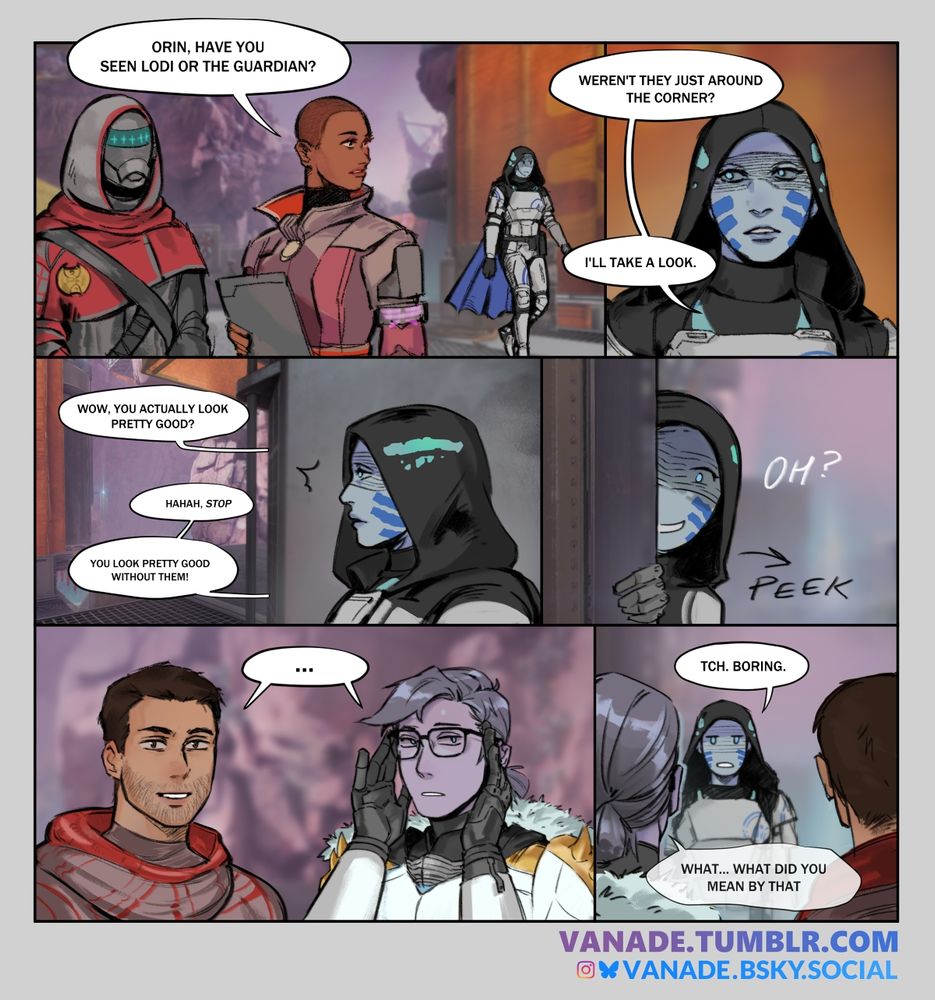 panel 1: Ikora is in the foreground with dean rebecca. orin walks by in the background. ikora's head is turned towards orin, she's calling out "Orin, have you seen Lodi or the Guardian?". Panel 2: a closeup of orin's face. she says "Weren't they just around the corner? I'll take a look." panel 3: Orin hears voices from around the corner. the first speaker says "Wow, you actually look pretty good?" the second one says "hahah, stop... you look pretty good without them!". panel 4: orin peeks around the corner with a curios/mischevious expression. text says "oh?". panel 5: closeup of lodi and the guardian. the guardian is trying on lodi's glasses. both have blank expressions and a shared speech bubble reading "...". panel 6: orin, looking dissatisfied says "tch. boring". the guardian has a fainter speech bubble reading "what... what did you mean by that"