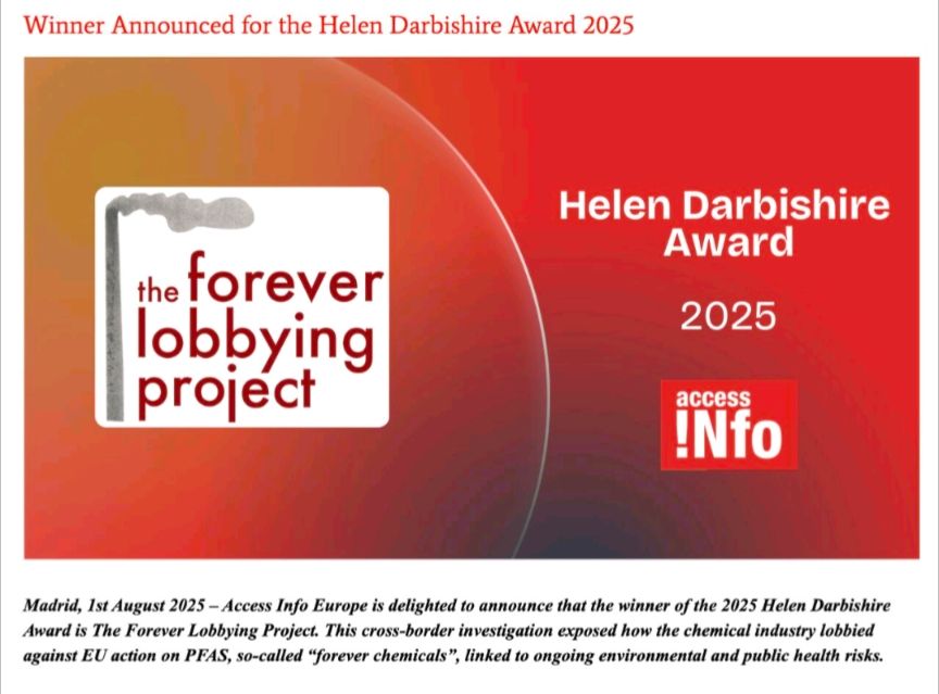Heading: Winner Announced for the Helen Darbishire Award 2025 - The Forever Lobbying Project. Subheading: Madrid 1st August 2025 - Access to Europe is delighted to announce that the winner of the 2025 Helen Darbishire Award is The Forever Lobbying Project. This cross-border investigation exposed how the chemical industry lobbied against EU action on PFAS, so-called "forever chemicals", linked to ongoing environmental and public health risks.
