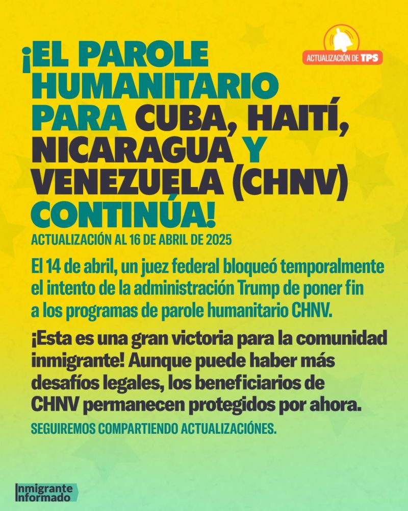 ¡EL PAROLE
ACTUALIZACIÓN DE TPS
HUMANITARIO PARA CUBA, HAITI, NICARAGUA Y VENEZUELA (CHNV) CONTINÚA!
ACTUALIZACIÓN AL 16 DE ABRIL DE 2025
El 14 de abril, un juez federal bloqueó temporalmente el intento de la administración Trump de poner fin a los programas de parole humanitario CHNV.
¡Esta es una gran victoria para la comunidad inmigrante! Aunque puede haber más desafíos legales, los beneficiarios de CHNV permanecen protegidos por ahora.
SEGUIREMOS COMPARTIENDO ACTUALIZACIÓNES.