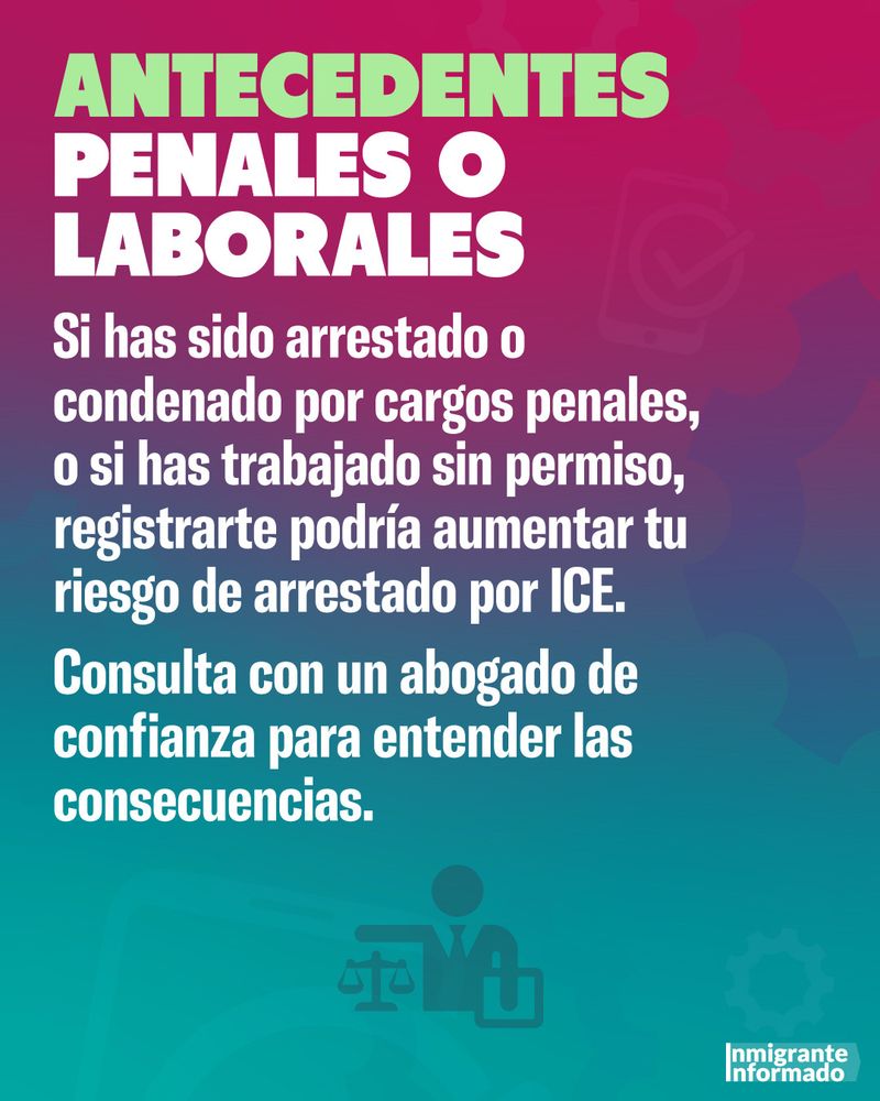 ANTECEDENTES PENALES O LABORALES
Si has sido arrestado o condenado por cargos penales, o si has trabajado sin permiso, registrarte podría aumentar tu riesgo de arrestado por ICE.
Consulta con un abogado de confianza para entender las consecuencias.