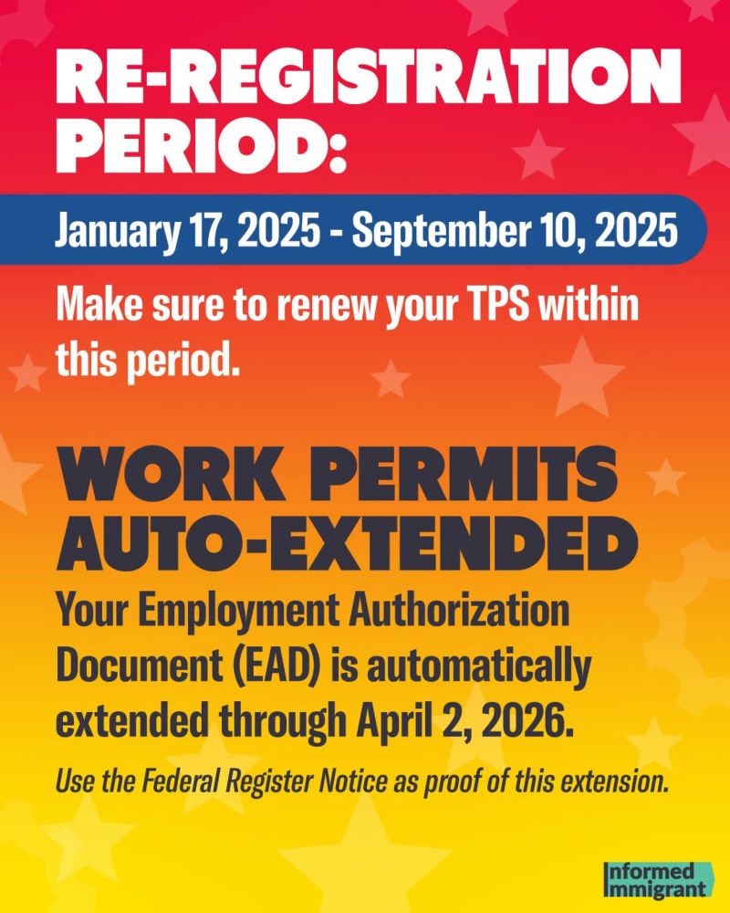 RE-REGISTRATION PERIOD:
January 17, 2025 - September 10, 2025
Make sure to renew your TPS within this period.
WORK PERMITS AUTO-EXTENDED
Your Employment Authorization Document (EAD) is automatically extended through April 2, 2026.
Use the Federal Register Notice as proof of this extension.