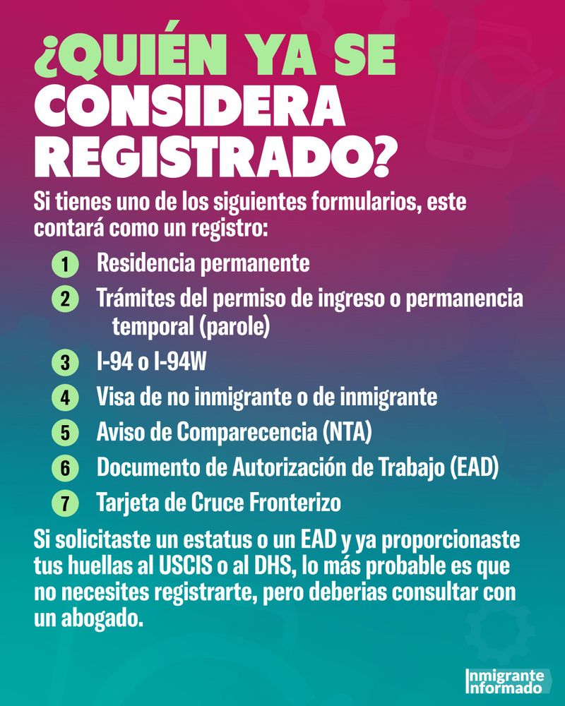 ¿QUIÉN YA SE CONSIDERA REGISTRADO?
Si tienes uno de los siguientes formularios, este contará como un registro:
1 Residencia permanente
2 Trámites del permiso de ingreso o permanencia temporal (parole)
3 1-94 o 1-94W
4 Visa de no inmigrante o de inmigrante
5 Aviso de Comparecencia (NTA)
6 Documento de Autorización de Trabajo (EAD)
7 Tarjeta de Cruce Fronterizo

Si solicitaste un estatus o un EAD y ya proporcionaste tus huellas al USCIS o al DHS, lo más probable es que no necesites registrarte, pero deberias consultar con un abogado.