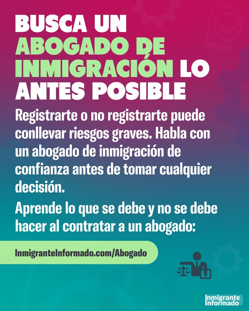 BUSCA UN
ABOGADO DE INMIGRACION LO
ANTES POSIBLE
Registrarte o no registrarte puede conllevar riesgos graves. Habla con un abogado de inmigración de confianza antes de tomar cualquier decisión.
Aprende lo que se debe y no se debe hacer al contratar a un abogado:
Inmigrantelnformado.com/Abogado