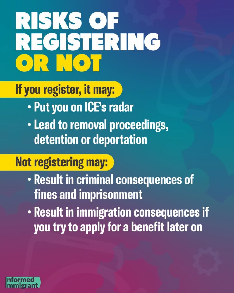 RISKS OF
REGISTERING OR NOT
If you register, it may:
• Put you on ICE's radar
• Lead to removal proceedings, detention or deportation
Not registering may:
• Result in criminal consequences of fines and imprisonment
• Result in immigration consequences if you try to apply for a benefit later on