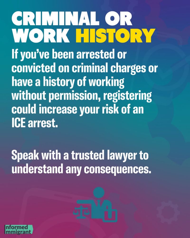 CRIMINAL OR WORK HISTORY
If you've been arrested or convicted on criminal charges or have a history of working without permission, registering could increase your risk of an ICE arrest.
Speak with a trusted lawyer to understand any consequences.