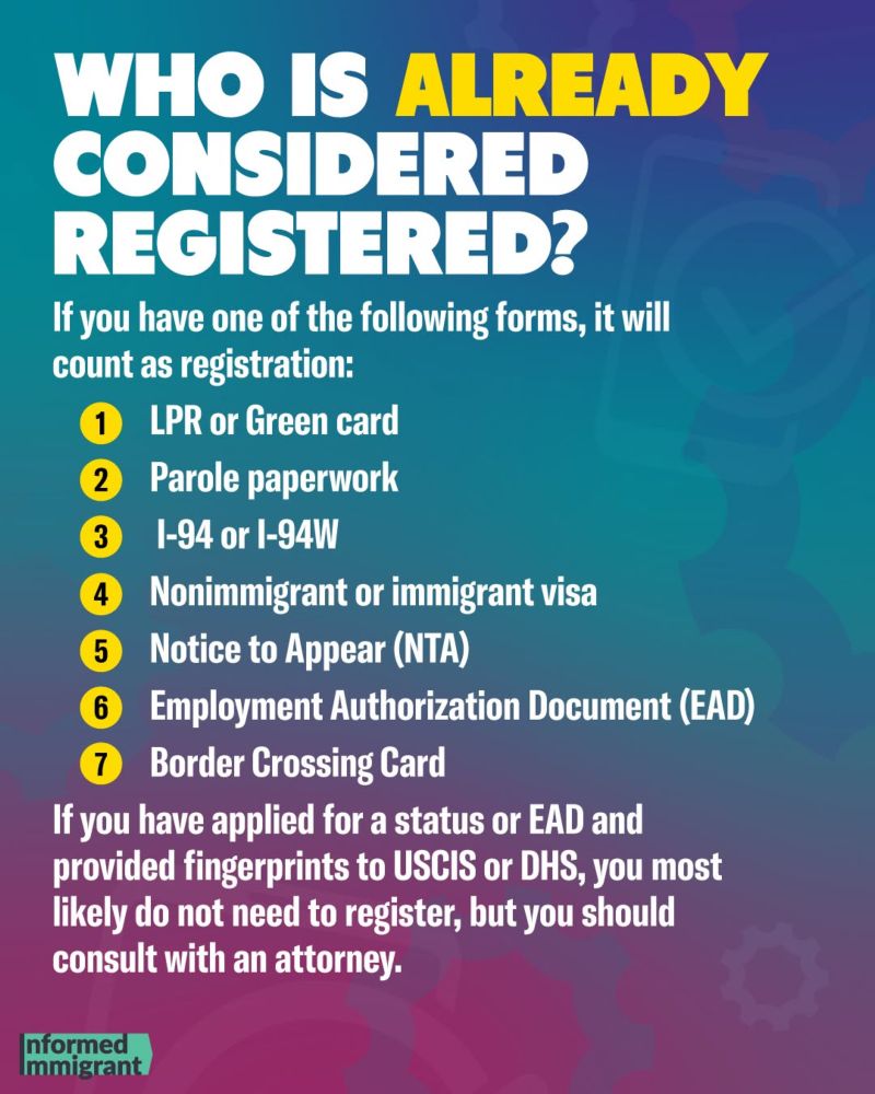 WHO IS ALREADY CONSIDERED REGISTERED?
If you have one of the following forms, it will count as registration:
1 LPR or Green card
2 Parole paperwork
3 1-94 or I-94W Nonimmigrant or immigrant visa
5 Notice to Appear (NTA)
6 Employment Authorization Document (EAD)
7 Border Crossing Card
If you have applied for a status or EAD and provided fingerprints to USCIS or DHS, you most likely do not need to register, but you should consult with an attorney.