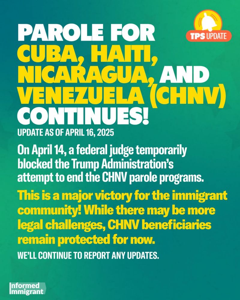 PAROLE FOR
TPS UPDATE
CUBA, HAT NICARAGUA, AND VENEZUELA (CHNV) CONTINUES!
UPDATE AS OF APRIL 16, 2025
On April 14, a federal judge temporarily blocked the Trump Administration's attempt to end the CHNV parole programs.
This is a major victory for the immigrant community! While there may be more legal challenges, CHNV beneficiaries remain protected for now.
WE'LL CONTINUE TO REPORT ANY UPDATES.