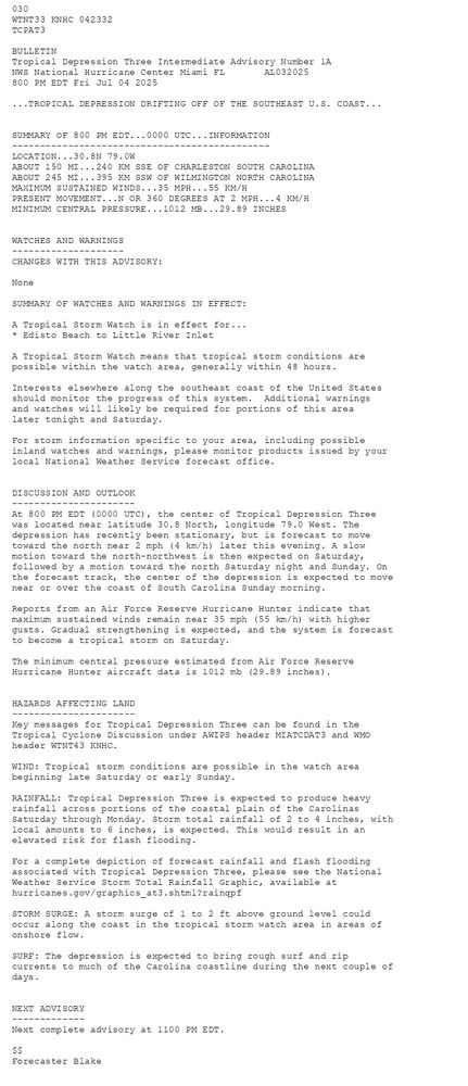 
        030 WTNT33 KNHC 042332TCPAT3 BULLETINTropical Depression Three Intermediate Advisory Number 1ANWS National Hurricane Center Miami FL       AL032025800 PM EDT Fri Jul 04 2025 ...TROPICAL DEPRESSION DRIFTING OFF OF THE SOUTHEAST U.S. COAST...  SUMMARY OF 800 PM EDT...0000 UTC...INFORMATION----------------------------------------------LOCATION...30.8N 79.0WABOUT 150 MI...240 KM SSE OF CHARLESTON SOUTH CAROLINAABOUT 245 MI...395 KM SSW OF WILMINGTON NORTH CAROLINAMAXIMUM SUSTAINED WINDS...35 MPH...55 KM/HPRESENT MOVEMENT...N OR 360 DEGREES AT 2 MPH...4 KM/HMINIMUM CENTRAL PRESSURE...1012 MB...29.89 INCHES  WATCHES AND WARNINGS--------------------CHANGES WITH THIS ADVISORY:None SUMMARY OF WATCHES AND WARNINGS IN EFFECT: A Tropical Storm Watch is in effect for...* Edisto Beach to Little River Inlet A Tropical Storm Watch means that tropical storm conditions arepossible within the watch area, generally within 48 hours. Interests elsewhere along the southeast coast of the United Statesshould monitor the progress of this system.  Additional warningsand watches will likely be required for portions of this arealater tonight and Saturday. For storm information specific to your area, including possibleinland watches and warnings, please monitor products issued by yourlocal National Weather Service forecast office.  DISCUSSION AND OUTLOOK----------------------At 800 PM EDT (0000 UTC), the center of Tropical Depression Threewas located near latitude 30.8 North, longitude 79.0 West. Thedepression has recently been stationary, but is forecast to move toward the north near 2 mph (4 km/h) later this evening. A slow motion toward the north-northwest is then expected on Saturday, followed by a motion toward the north Saturday night and Sunday. On the forecast track, the center of the depression is expected to move near or over the coast of South Carolina Sunday morning. Reports from an Air Force Reserve Hurricane Hunter indicate that maximum sustained winds remain near 35 mph (55 km/h) with higher gusts. Gradual strengthening is expected, and the system is forecast to become a tropical storm on Saturday. The minimum central pressure estimated from Air Force ReserveHurricane Hunter aircraft data is 1012 mb (29.89 inches).  HAZARDS AFFECTING LAND----------------------Key messages for Tropical Depression Three can be found in theTropical Cyclone Discussion under AWIPS header MIATCDAT3 and WMOheader WTNT43 KNHC. WIND: Tropical storm conditions are possible in the watch areabeginning late Saturday or early Sunday. RAINFALL: Tropical Depression Three is expected to produce heavyrainfall across portions of the coastal plain of the CarolinasSaturday through Monday. Storm total rainfall of 2 to 4 inches, withlocal amounts to 6 inches, is expected. This would result in anelevated risk for flash flooding. For a complete depiction of forecast rainfall and flash floodingassociated with Tropical Depression Three, please see the NationalWeather Service Storm Total Rainfall Graphic, available athurricanes.gov/graphics_at3.shtml?rainqpf STORM SURGE: A storm surge of 1 to 2 ft above ground level couldoccur along the coast in the tropical storm watch area in areas ofonshore flow. SURF: The depression is expected to bring rough surf and ripcurrents to much of the Carolina coastline during the next couple ofdays.  NEXT ADVISORY-------------Next complete advisory at 1100 PM EDT. $$Forecaster Blake
      