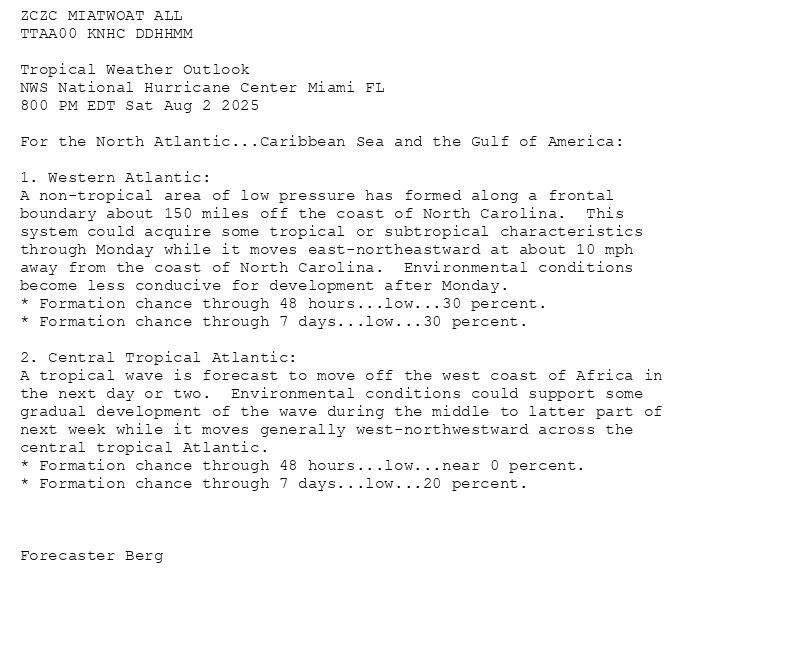 
ZCZC MIATWOAT ALL<br>TTAA00 KNHC DDHHMM<br><br>Tropical Weather Outlook<br>NWS National Hurricane Center Miami FL<br>800 PM EDT Sat Aug 2 2025<br><br>For the North Atlantic...Caribbean Sea and the Gulf of America:<br><br>1. Western Atlantic:<br>A non-tropical area of low pressure has formed along a frontal <br>boundary about 150 miles off the coast of North Carolina.  This <br>system could acquire some tropical or subtropical characteristics <br>through Monday while it moves east-northeastward at about 10 mph <br>away from the coast of North Carolina.  Environmental conditions <br>become less conducive for development after Monday.<br>* Formation chance through 48 hours...low...30 percent.<br>* Formation chance through 7 days...low...30 percent.<br><br>2. Central Tropical Atlantic:<br>A tropical wave is forecast to move off the west coast of Africa in <br>the next day or two.  Environmental conditions could support some <br>gradual development of the wave during the middle to latter part of <br>next week while it moves generally west-northwestward across the <br>central tropical Atlantic.<br>* Formation chance through 48 hours...low...near 0 percent.<br>* Formation chance through 7 days...low...20 percent.<br><br><br><br>Forecaster Berg<br><br><br>

